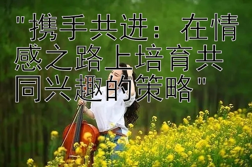 携手共进：在情感之路上培育共同兴趣的策略