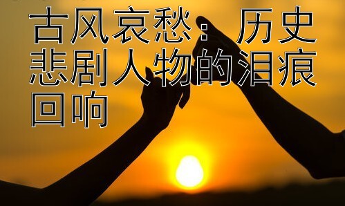 古风哀愁：历史悲剧人物的泪痕回响