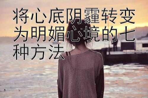 将心底阴霾转变为明媚心境的七种方法