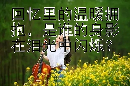 回忆里的温暖拥抱，是谁的身影在泪光中闪烁？